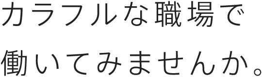 カラフルな職場で 働いてみませんか。